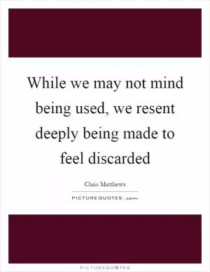 While we may not mind being used, we resent deeply being made to feel discarded Picture Quote #1