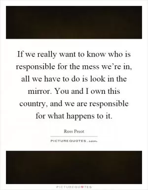 If we really want to know who is responsible for the mess we’re in, all we have to do is look in the mirror. You and I own this country, and we are responsible for what happens to it Picture Quote #1