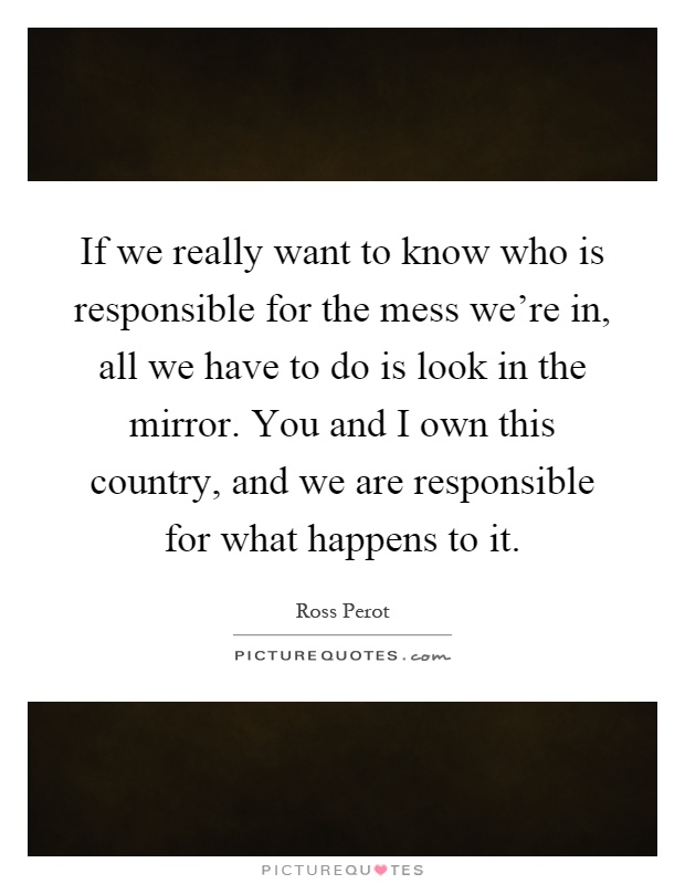 If we really want to know who is responsible for the mess we're in, all we have to do is look in the mirror. You and I own this country, and we are responsible for what happens to it Picture Quote #1