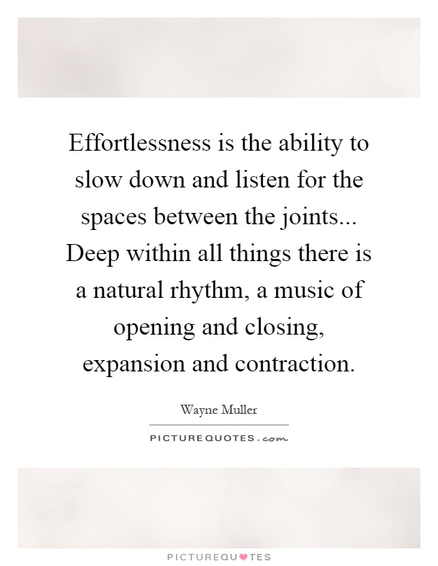 Effortlessness is the ability to slow down and listen for the spaces between the joints... Deep within all things there is a natural rhythm, a music of opening and closing, expansion and contraction Picture Quote #1