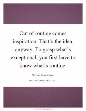 Out of routine comes inspiration. That’s the idea, anyway. To grasp what’s exceptional, you first have to know what’s routine Picture Quote #1