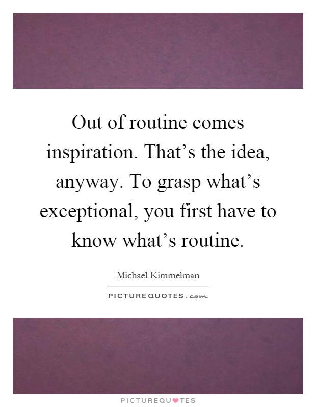 Out of routine comes inspiration. That's the idea, anyway. To grasp what's exceptional, you first have to know what's routine Picture Quote #1