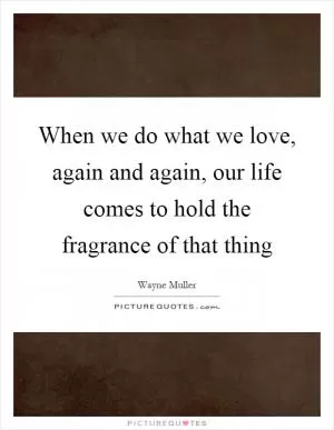 When we do what we love, again and again, our life comes to hold the fragrance of that thing Picture Quote #1