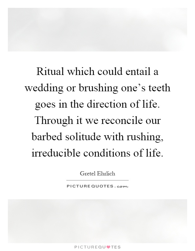 Ritual which could entail a wedding or brushing one's teeth goes in the direction of life. Through it we reconcile our barbed solitude with rushing, irreducible conditions of life Picture Quote #1