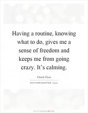 Having a routine, knowing what to do, gives me a sense of freedom and keeps me from going crazy. It’s calming Picture Quote #1