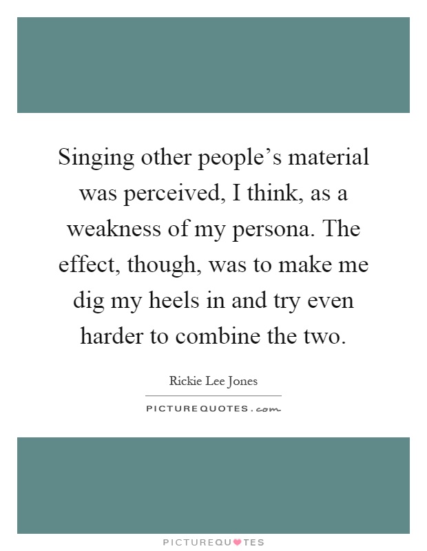 Singing other people's material was perceived, I think, as a weakness of my persona. The effect, though, was to make me dig my heels in and try even harder to combine the two Picture Quote #1