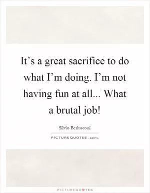 It’s a great sacrifice to do what I’m doing. I’m not having fun at all... What a brutal job! Picture Quote #1