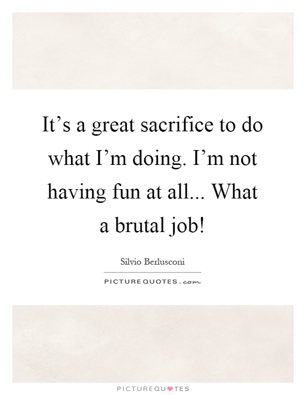 It's a great sacrifice to do what I'm doing. I'm not having fun at all... What a brutal job! Picture Quote #1