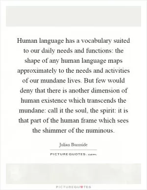 Human language has a vocabulary suited to our daily needs and functions: the shape of any human language maps approximately to the needs and activities of our mundane lives. But few would deny that there is another dimension of human existence which transcends the mundane: call it the soul, the spirit: it is that part of the human frame which sees the shimmer of the numinous Picture Quote #1
