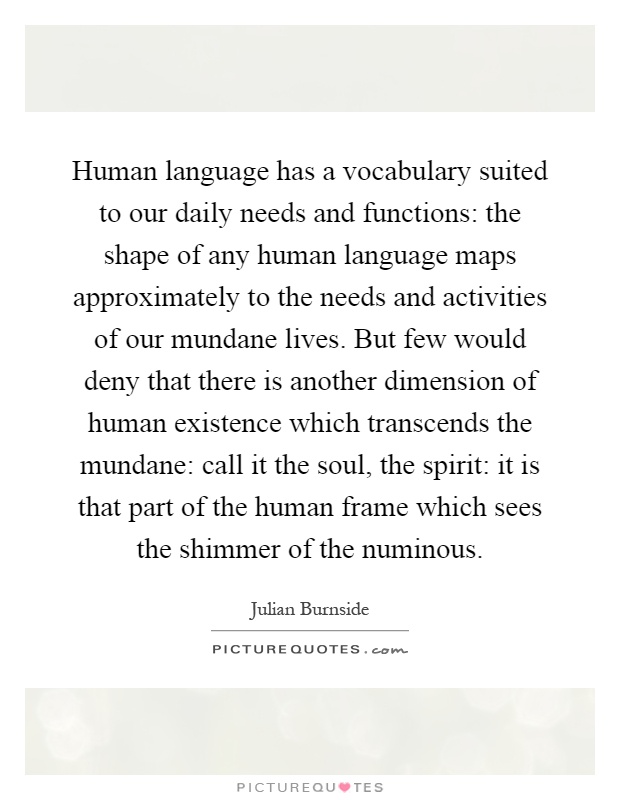 Human language has a vocabulary suited to our daily needs and functions: the shape of any human language maps approximately to the needs and activities of our mundane lives. But few would deny that there is another dimension of human existence which transcends the mundane: call it the soul, the spirit: it is that part of the human frame which sees the shimmer of the numinous Picture Quote #1