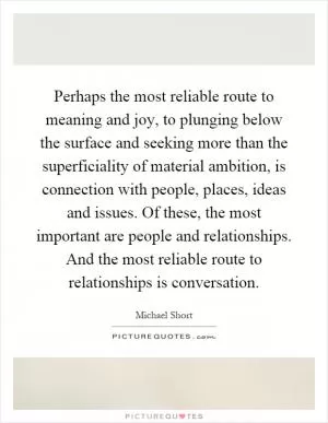 Perhaps the most reliable route to meaning and joy, to plunging below the surface and seeking more than the superficiality of material ambition, is connection with people, places, ideas and issues. Of these, the most important are people and relationships. And the most reliable route to relationships is conversation Picture Quote #1
