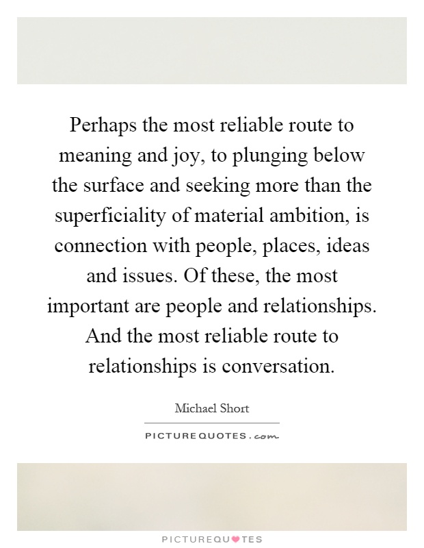 Perhaps the most reliable route to meaning and joy, to plunging below the surface and seeking more than the superficiality of material ambition, is connection with people, places, ideas and issues. Of these, the most important are people and relationships. And the most reliable route to relationships is conversation Picture Quote #1