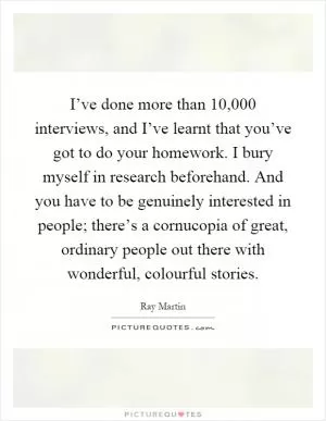 I’ve done more than 10,000 interviews, and I’ve learnt that you’ve got to do your homework. I bury myself in research beforehand. And you have to be genuinely interested in people; there’s a cornucopia of great, ordinary people out there with wonderful, colourful stories Picture Quote #1