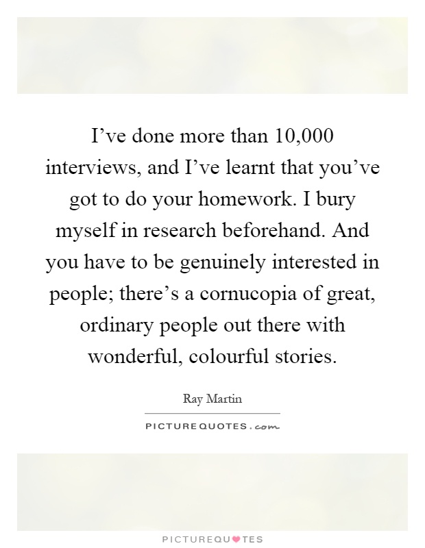 I've done more than 10,000 interviews, and I've learnt that you've got to do your homework. I bury myself in research beforehand. And you have to be genuinely interested in people; there's a cornucopia of great, ordinary people out there with wonderful, colourful stories Picture Quote #1