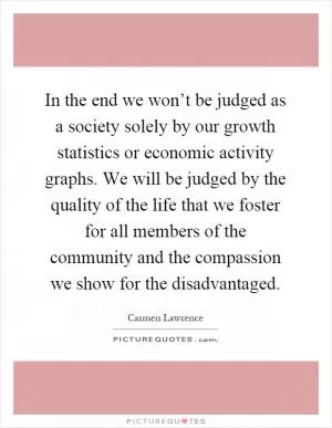 In the end we won’t be judged as a society solely by our growth statistics or economic activity graphs. We will be judged by the quality of the life that we foster for all members of the community and the compassion we show for the disadvantaged Picture Quote #1