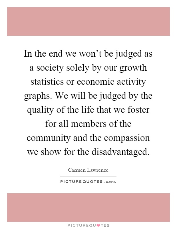 In the end we won't be judged as a society solely by our growth statistics or economic activity graphs. We will be judged by the quality of the life that we foster for all members of the community and the compassion we show for the disadvantaged Picture Quote #1