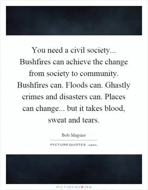 You need a civil society... Bushfires can achieve the change from society to community. Bushfires can. Floods can. Ghastly crimes and disasters can. Places can change... but it takes blood, sweat and tears Picture Quote #1