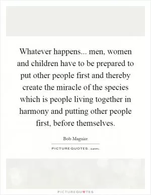 Whatever happens... men, women and children have to be prepared to put other people first and thereby create the miracle of the species which is people living together in harmony and putting other people first, before themselves Picture Quote #1
