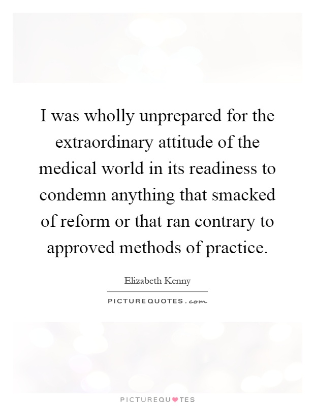 I was wholly unprepared for the extraordinary attitude of the medical world in its readiness to condemn anything that smacked of reform or that ran contrary to approved methods of practice Picture Quote #1