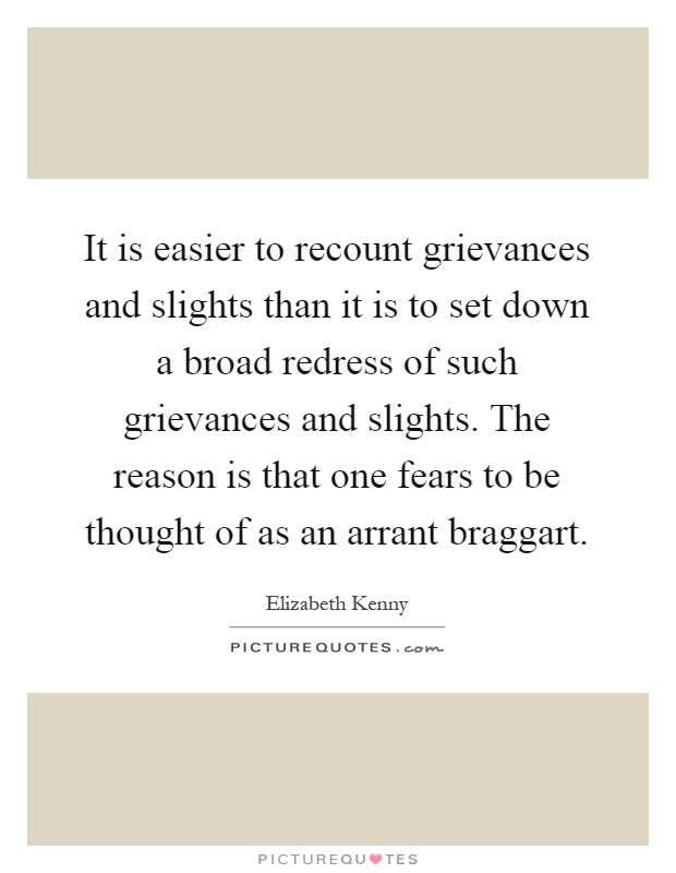 It is easier to recount grievances and slights than it is to set down a broad redress of such grievances and slights. The reason is that one fears to be thought of as an arrant braggart Picture Quote #1