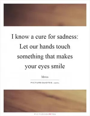 I know a cure for sadness: Let our hands touch something that makes your eyes smile Picture Quote #1