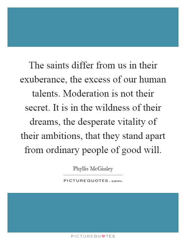 The saints differ from us in their exuberance, the excess of our human talents. Moderation is not their secret. It is in the wildness of their dreams, the desperate vitality of their ambitions, that they stand apart from ordinary people of good will Picture Quote #1