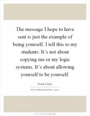 The message I hope to have sent is just the example of being yourself. I tell this to my students: It’s not about copying me or my logic systems. It’s about allowing yourself to be yourself Picture Quote #1