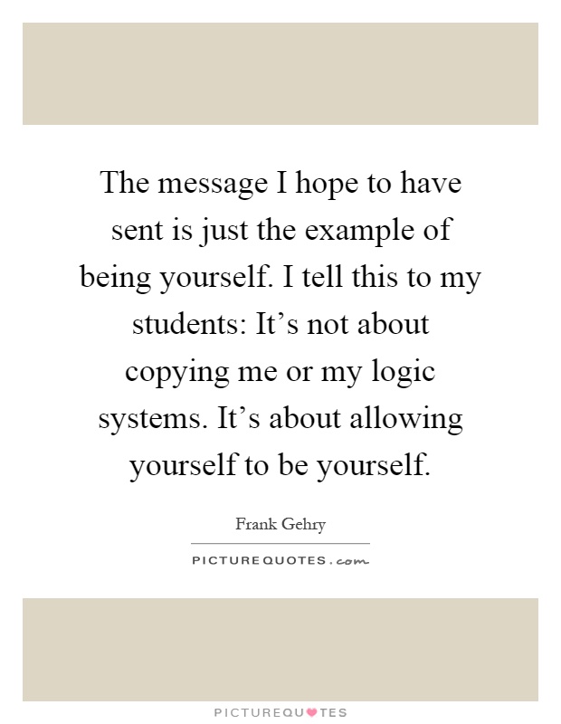 The message I hope to have sent is just the example of being yourself. I tell this to my students: It's not about copying me or my logic systems. It's about allowing yourself to be yourself Picture Quote #1