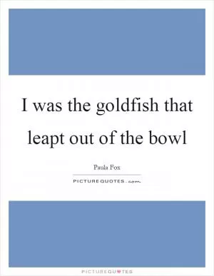I was the goldfish that leapt out of the bowl Picture Quote #1