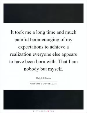 It took me a long time and much painful boomeranging of my expectations to achieve a realization everyone else appears to have been born with: That I am nobody but myself Picture Quote #1
