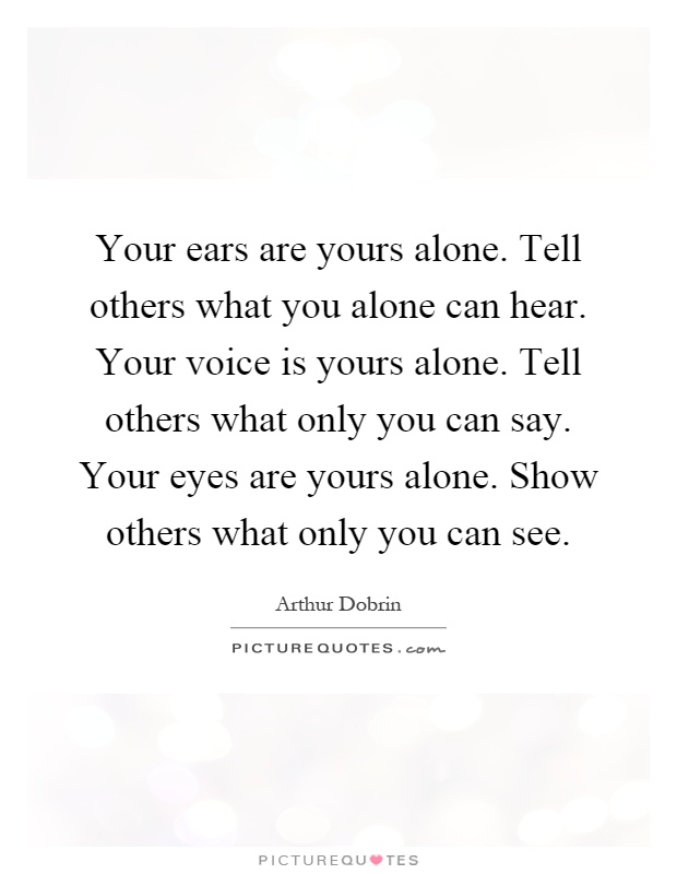 Your ears are yours alone. Tell others what you alone can hear. Your voice is yours alone. Tell others what only you can say. Your eyes are yours alone. Show others what only you can see Picture Quote #1