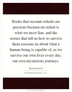 Books that recount ordeals are precious because an ordeal is what we most fear, and the stories that tell us how to survive them reassure us about what a human being is capable of, as we survive our own lives every day, our own mysterious journeys Picture Quote #1
