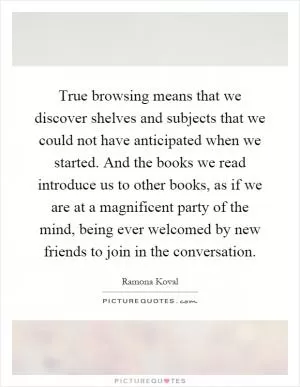 True browsing means that we discover shelves and subjects that we could not have anticipated when we started. And the books we read introduce us to other books, as if we are at a magnificent party of the mind, being ever welcomed by new friends to join in the conversation Picture Quote #1