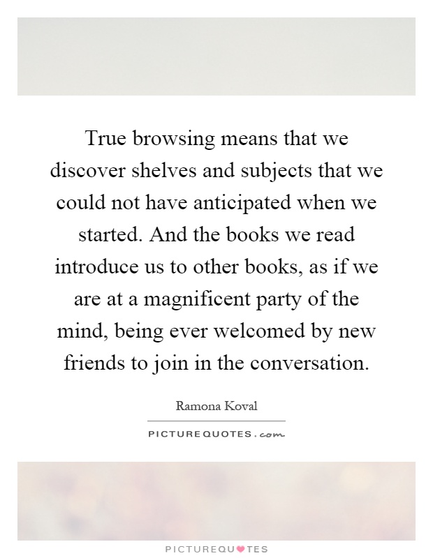 True browsing means that we discover shelves and subjects that we could not have anticipated when we started. And the books we read introduce us to other books, as if we are at a magnificent party of the mind, being ever welcomed by new friends to join in the conversation Picture Quote #1