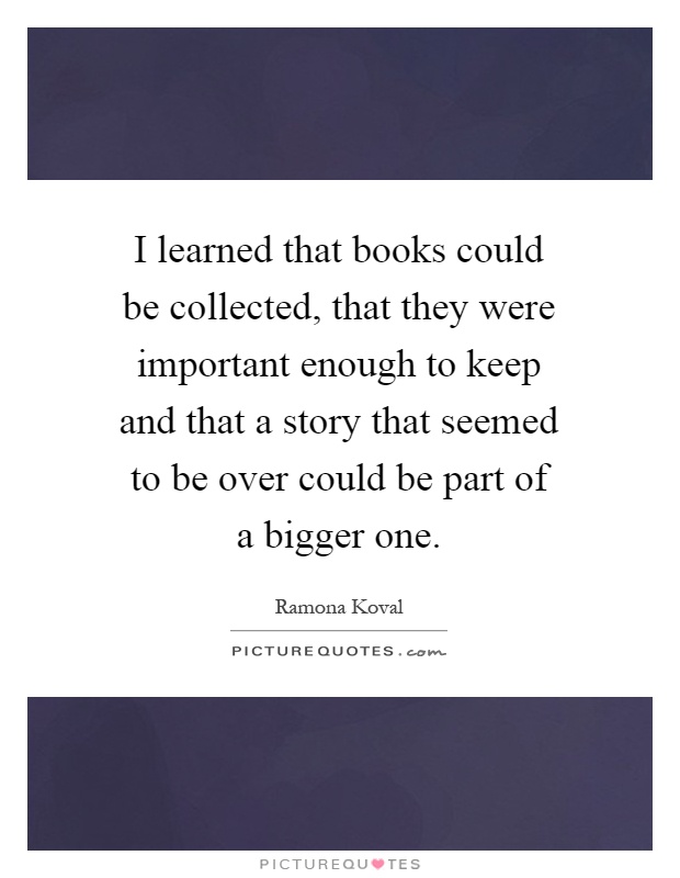 I learned that books could be collected, that they were important enough to keep and that a story that seemed to be over could be part of a bigger one Picture Quote #1