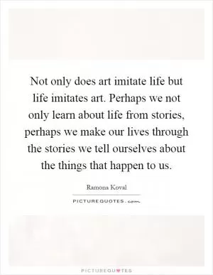 Not only does art imitate life but life imitates art. Perhaps we not only learn about life from stories, perhaps we make our lives through the stories we tell ourselves about the things that happen to us Picture Quote #1