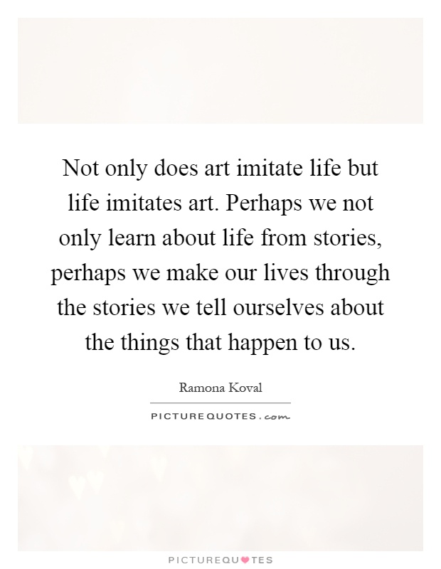Not only does art imitate life but life imitates art. Perhaps we not only learn about life from stories, perhaps we make our lives through the stories we tell ourselves about the things that happen to us Picture Quote #1