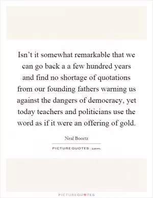 Isn’t it somewhat remarkable that we can go back a a few hundred years and find no shortage of quotations from our founding fathers warning us against the dangers of democracy, yet today teachers and politicians use the word as if it were an offering of gold Picture Quote #1