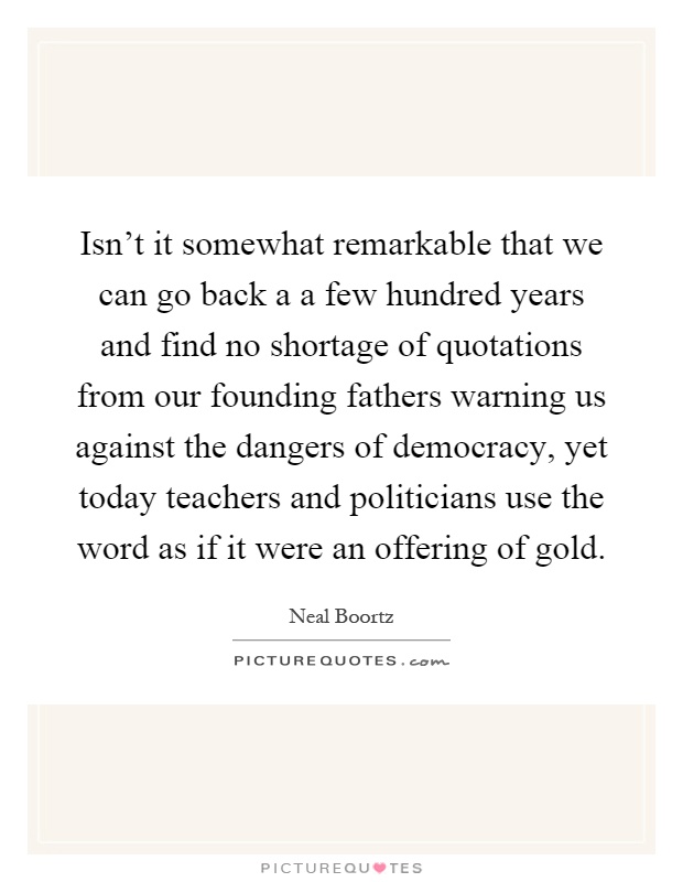 Isn't it somewhat remarkable that we can go back a a few hundred years and find no shortage of quotations from our founding fathers warning us against the dangers of democracy, yet today teachers and politicians use the word as if it were an offering of gold Picture Quote #1