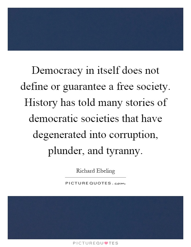 Democracy in itself does not define or guarantee a free society. History has told many stories of democratic societies that have degenerated into corruption, plunder, and tyranny Picture Quote #1