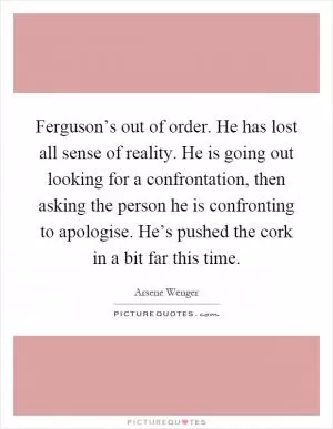 Ferguson’s out of order. He has lost all sense of reality. He is going out looking for a confrontation, then asking the person he is confronting to apologise. He’s pushed the cork in a bit far this time Picture Quote #1
