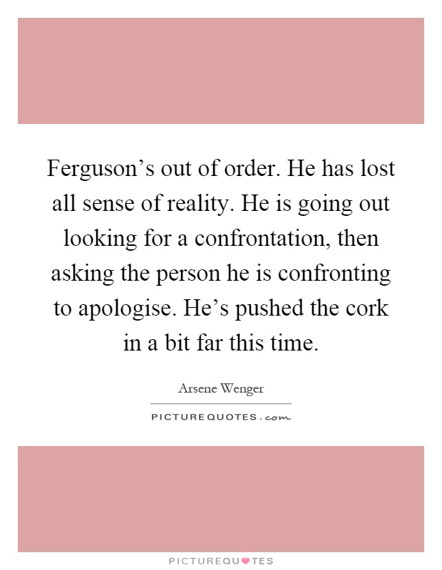 Ferguson's out of order. He has lost all sense of reality. He is going out looking for a confrontation, then asking the person he is confronting to apologise. He's pushed the cork in a bit far this time Picture Quote #1