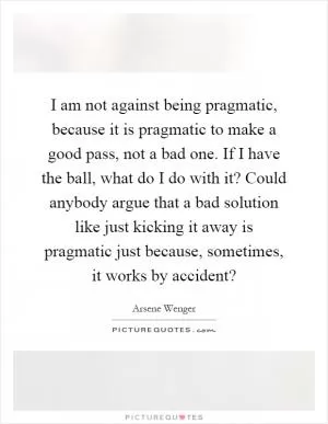 I am not against being pragmatic, because it is pragmatic to make a good pass, not a bad one. If I have the ball, what do I do with it? Could anybody argue that a bad solution like just kicking it away is pragmatic just because, sometimes, it works by accident? Picture Quote #1