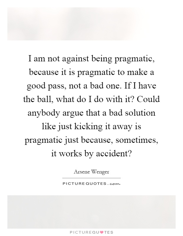 I am not against being pragmatic, because it is pragmatic to make a good pass, not a bad one. If I have the ball, what do I do with it? Could anybody argue that a bad solution like just kicking it away is pragmatic just because, sometimes, it works by accident? Picture Quote #1