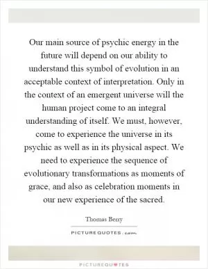 Our main source of psychic energy in the future will depend on our ability to understand this symbol of evolution in an acceptable context of interpretation. Only in the context of an emergent universe will the human project come to an integral understanding of itself. We must, however, come to experience the universe in its psychic as well as in its physical aspect. We need to experience the sequence of evolutionary transformations as moments of grace, and also as celebration moments in our new experience of the sacred Picture Quote #1