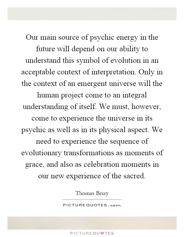 Our main source of psychic energy in the future will depend on our ability to understand this symbol of evolution in an acceptable context of interpretation. Only in the context of an emergent universe will the human project come to an integral understanding of itself. We must, however, come to experience the universe in its psychic as well as in its physical aspect. We need to experience the sequence of evolutionary transformations as moments of grace, and also as celebration moments in our new experience of the sacred Picture Quote #1