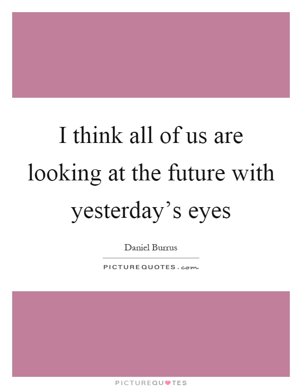 I think all of us are looking at the future with yesterday's eyes Picture Quote #1