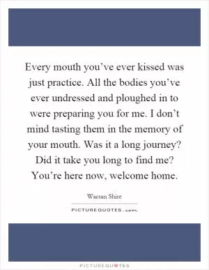 Every mouth you’ve ever kissed was just practice. All the bodies you’ve ever undressed and ploughed in to were preparing you for me. I don’t mind tasting them in the memory of your mouth. Was it a long journey? Did it take you long to find me? You’re here now, welcome home Picture Quote #1