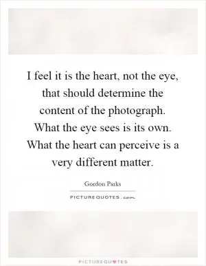 I feel it is the heart, not the eye, that should determine the content of the photograph. What the eye sees is its own. What the heart can perceive is a very different matter Picture Quote #1