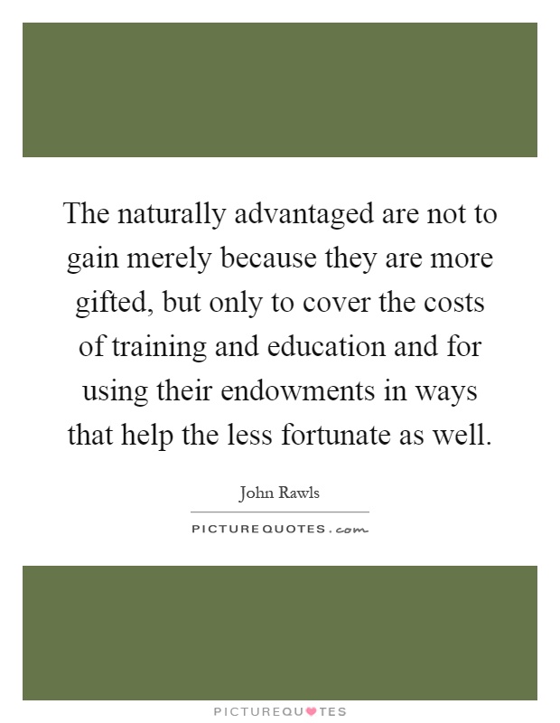The naturally advantaged are not to gain merely because they are more gifted, but only to cover the costs of training and education and for using their endowments in ways that help the less fortunate as well Picture Quote #1